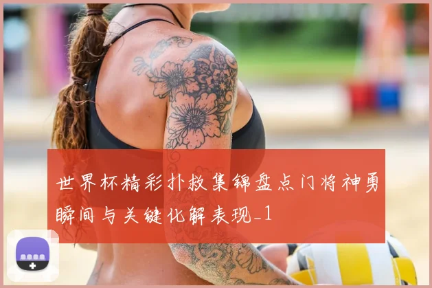世界杯精彩扑救集锦盘点门将神勇瞬间与关键化解表现_1