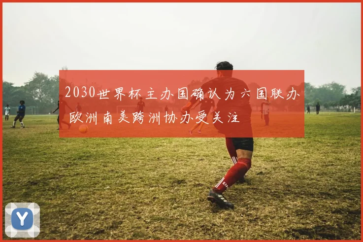 2030世界杯主办国确认为六国联办 欧洲南美跨洲协办受关注