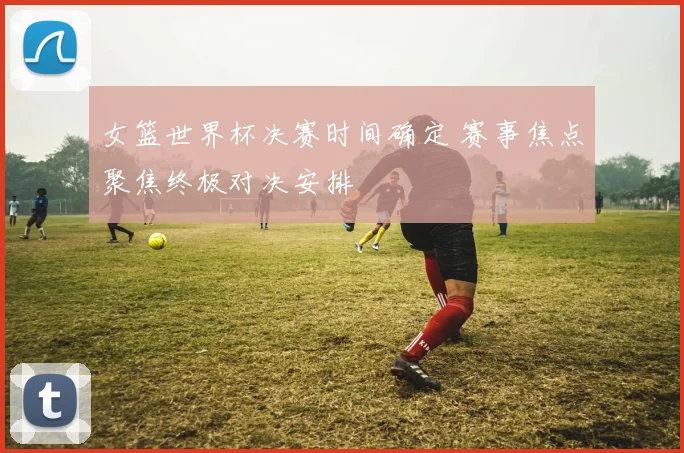 女篮世界杯决赛时间确定 赛事焦点聚焦终极对决安排