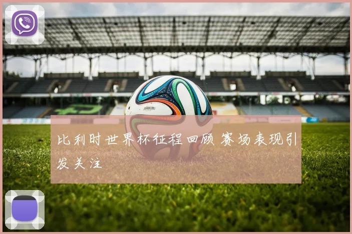 比利时世界杯征程回顾 赛场表现引发关注