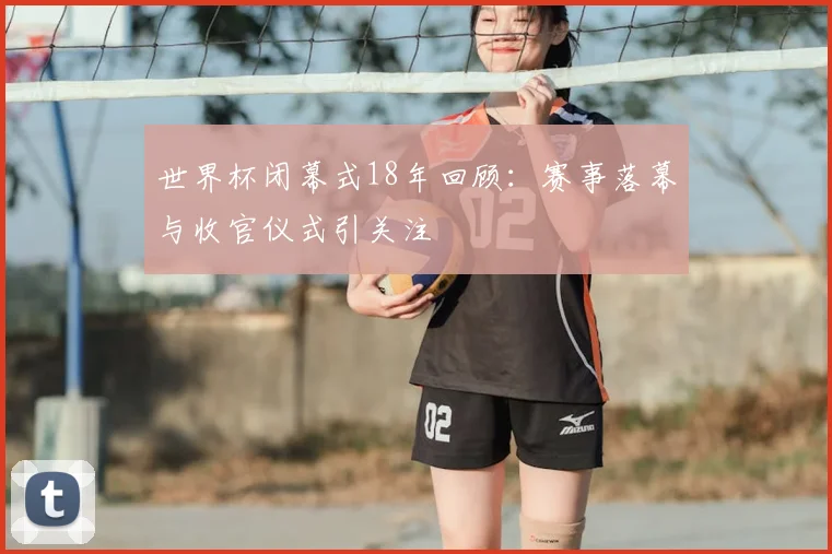 世界杯闭幕式18年回顾：赛事落幕与收官仪式引关注