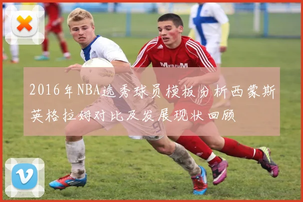 2016年NBA选秀球员模板分析西蒙斯英格拉姆对比及发展现状回顾