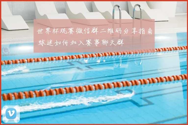 世界杯观赛微信群二维码分享指南 球迷如何加入赛事聊天群