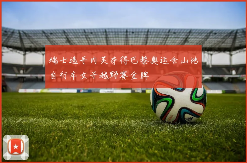 瑞士选手内芙夺得巴黎奥运会山地自行车女子越野赛金牌