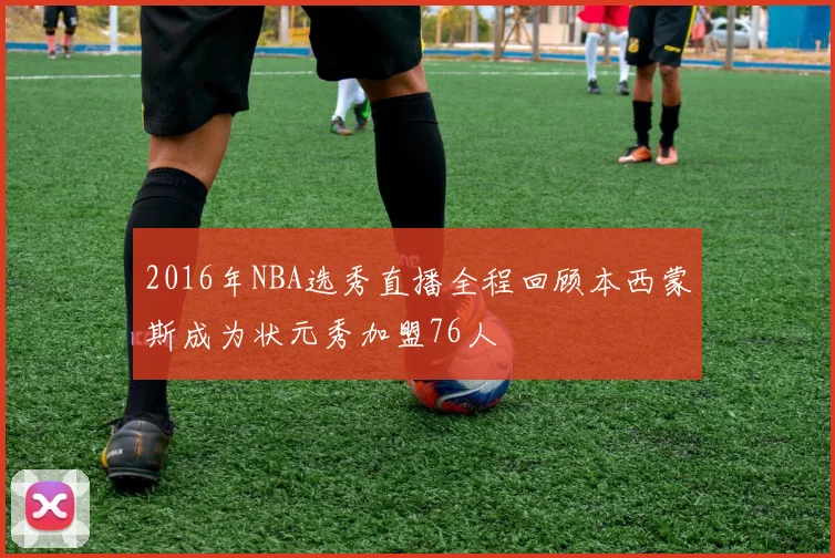 2016年NBA选秀直播全程回顾本西蒙斯成为状元秀加盟76人