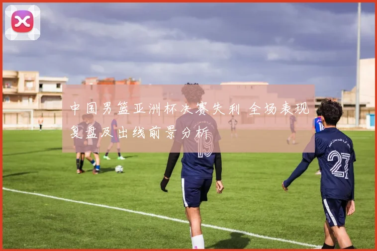 中国男篮亚洲杯决赛失利 全场表现复盘及出线前景分析