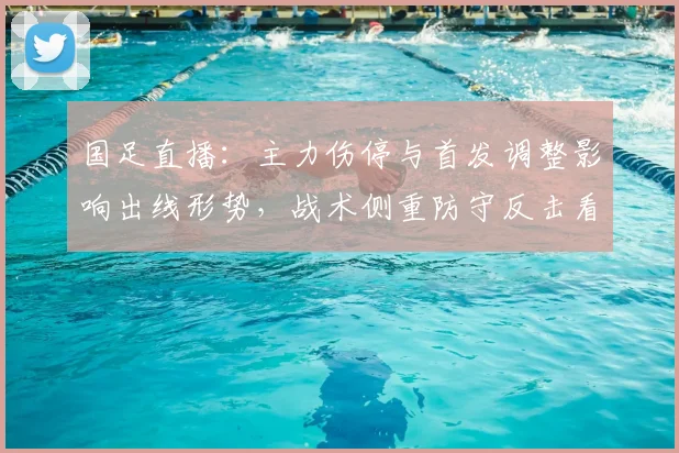 国足直播：主力伤停与首发调整影响出线形势，战术侧重防守反击看点