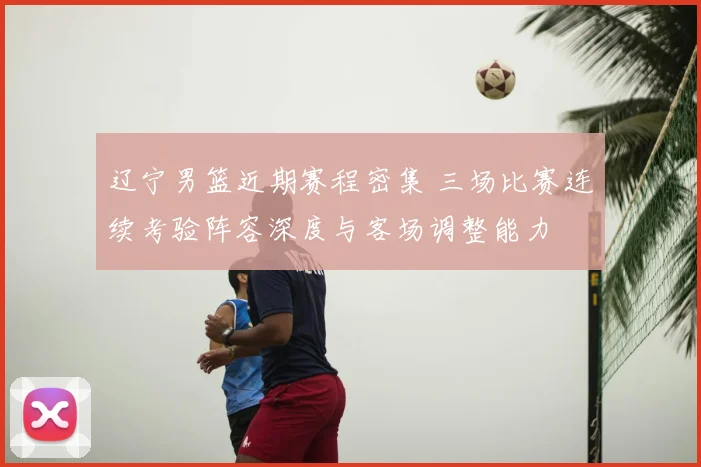 辽宁男篮近期赛程密集 三场比赛连续考验阵容深度与客场调整能力