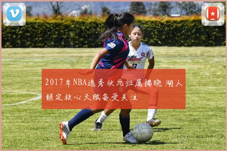 2017年NBA选秀状元归属揭晓 湖人锁定核心天赋备受关注