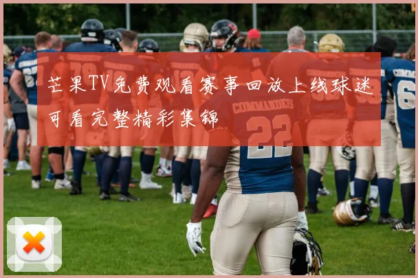 芒果TV免费观看赛事回放上线球迷可看完整精彩集锦