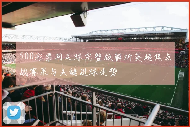 500彩票网足球完整版解析英超焦点战赛果与关键进球走势