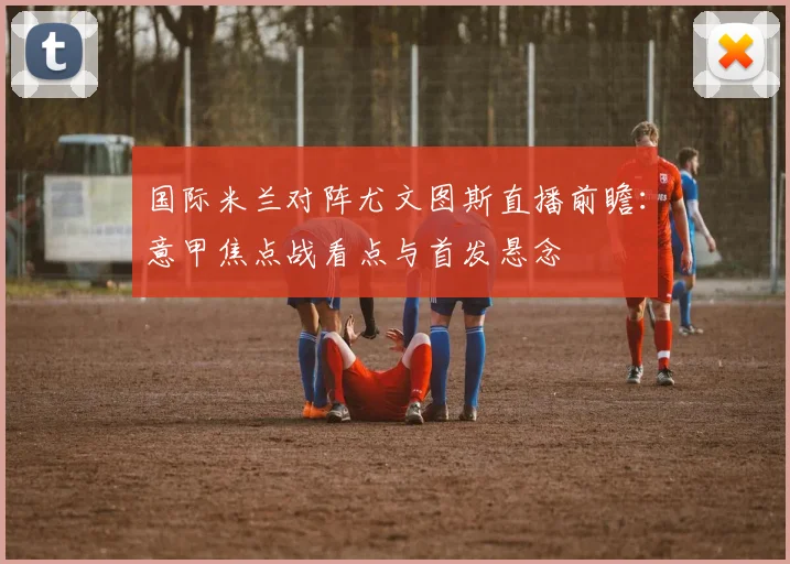国际米兰对阵尤文图斯直播前瞻：意甲焦点战看点与首发悬念