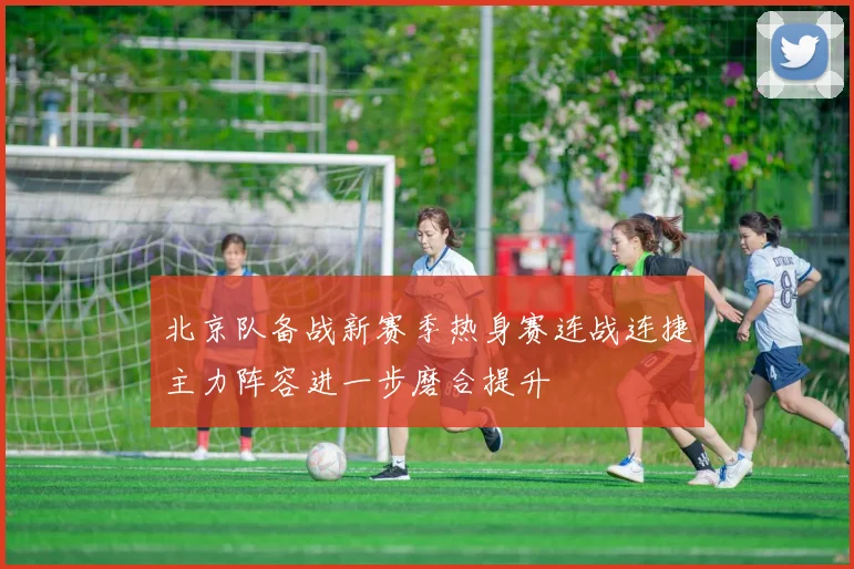 北京队备战新赛季热身赛连战连捷主力阵容进一步磨合提升