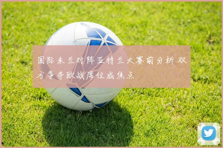 国际米兰对阵亚特兰大赛前分析 双方争夺欧战席位成焦点