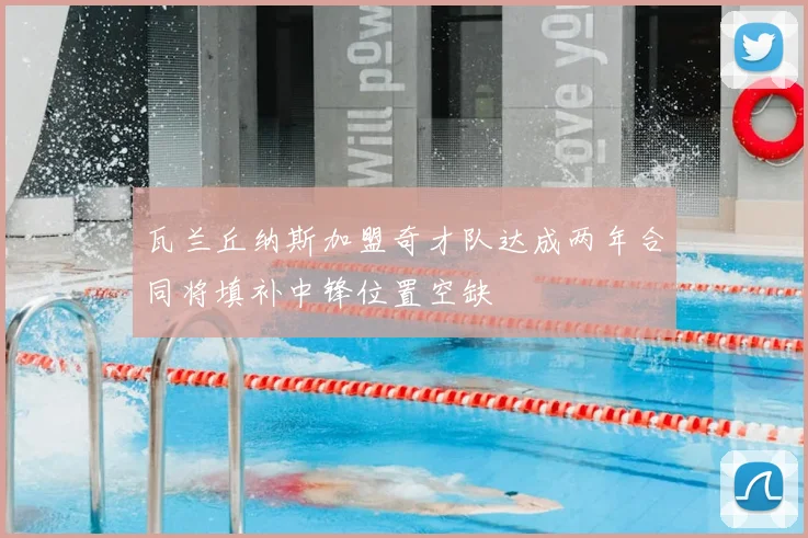 瓦兰丘纳斯加盟奇才队达成两年合同将填补中锋位置空缺