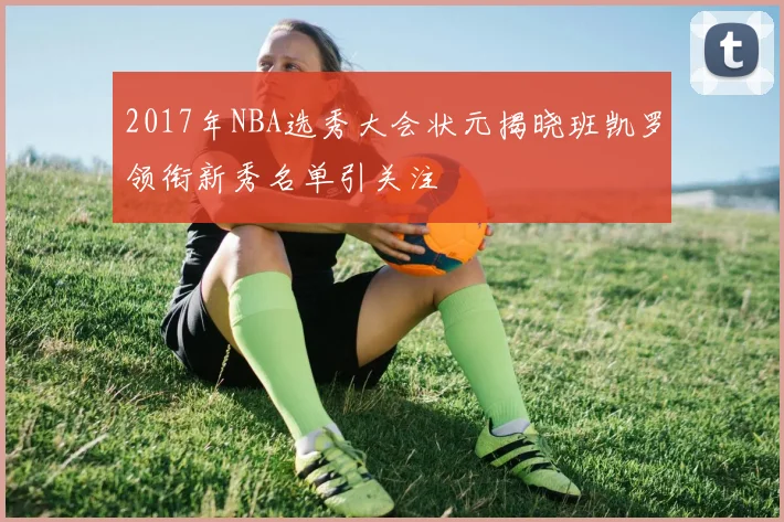 2017年NBA选秀大会状元揭晓班凯罗领衔新秀名单引关注