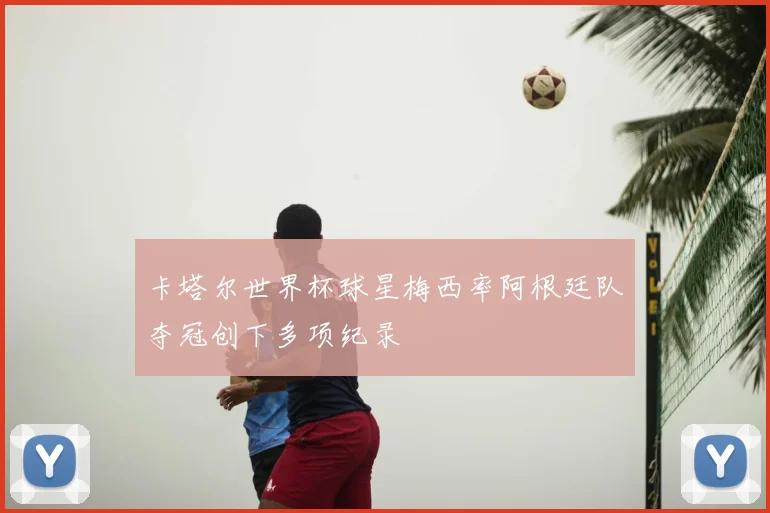 卡塔尔世界杯球星梅西率阿根廷队夺冠创下多项纪录