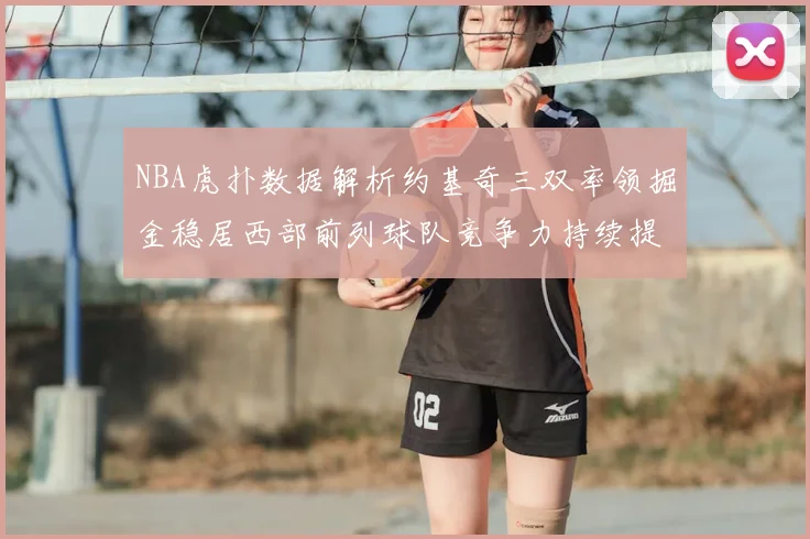 NBA虎扑数据解析约基奇三双率领掘金稳居西部前列球队竞争力持续提升