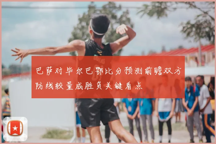 巴萨对毕尔巴鄂比分预测前瞻双方防线较量成胜负关键看点