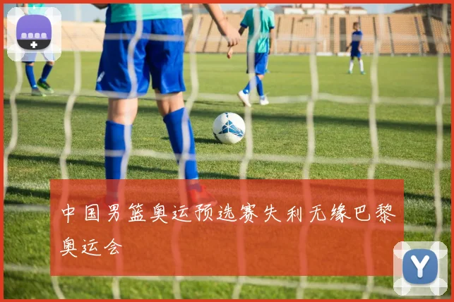 中国男篮奥运预选赛失利无缘巴黎奥运会