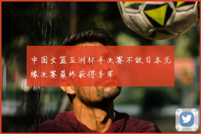 中国女篮亚洲杯半决赛不敌日本无缘决赛最终获得季军