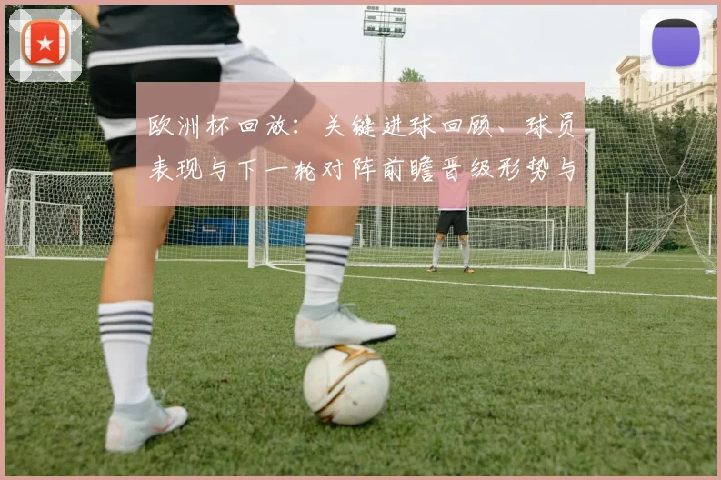 欧洲杯回放：关键进球回顾、球员表现与下一轮对阵前瞻晋级形势与球队调整