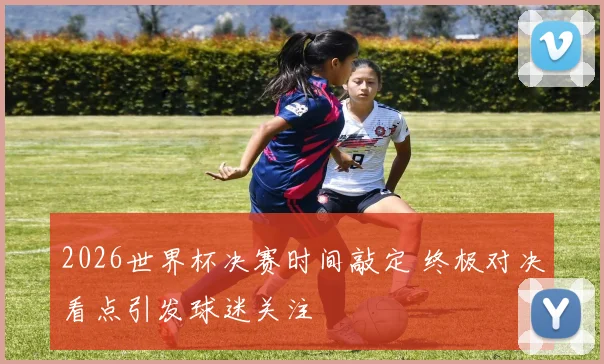 2026世界杯决赛时间敲定 终极对决看点引发球迷关注