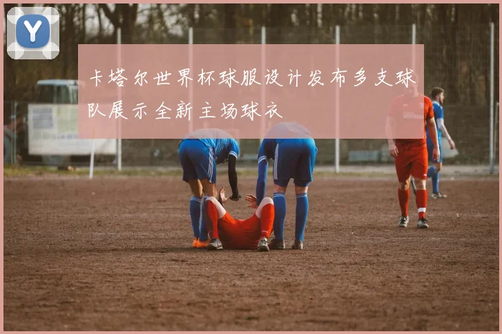 卡塔尔世界杯球服设计发布多支球队展示全新主场球衣