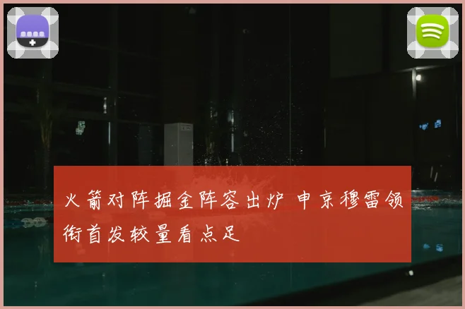火箭对阵掘金阵容出炉 申京穆雷领衔首发较量看点足