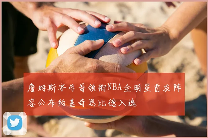 詹姆斯字母哥领衔NBA全明星首发阵容公布约基奇恩比德入选