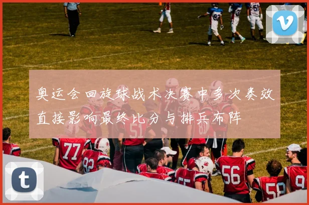 奥运会回旋球战术决赛中多次奏效直接影响最终比分与排兵布阵