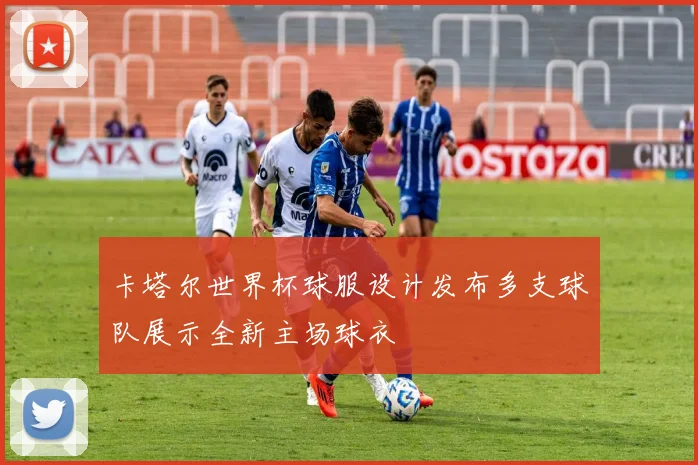 卡塔尔世界杯球服设计发布多支球队展示全新主场球衣