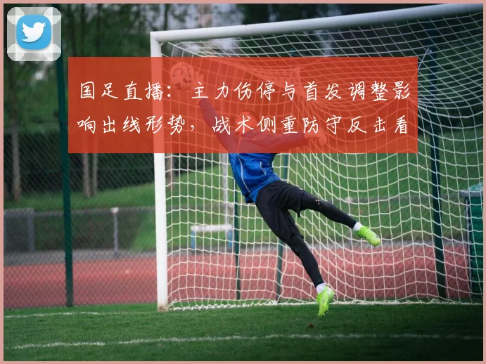 国足直播：主力伤停与首发调整影响出线形势，战术侧重防守反击看点