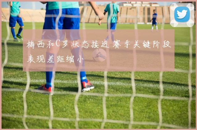 梅西和C罗状态接近 赛季关键阶段表现差距缩小