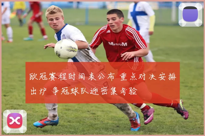 欧冠赛程时间表公布 重点对决安排出炉 争冠球队迎密集考验